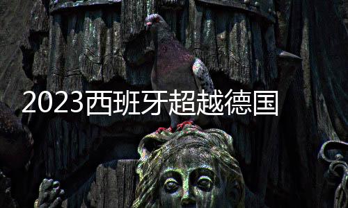 2023西班牙超越德國(guó)，奪冠排名首位