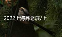 2022上海養老展/上海老博會/中國養老展
