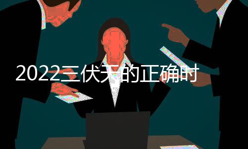 2022三伏天的正確時(shí)間表？（三伏天是哪一天2022）