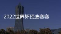 2022世界杯預選賽賽程一覽，2022世界杯有中國隊嗎？
