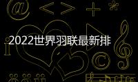 2022世界羽聯最新排名中國領跑兩項雙打 三人躋身女單前10！