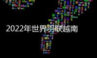 2022年世界羽聯越南賽中國隊提前鎖定男雙冠軍 兩位男單喜憂參半！