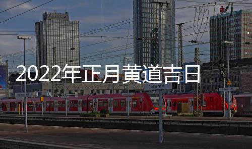 2022年正月黃道吉日都有哪幾天（2022年正月黃道吉日查詢）