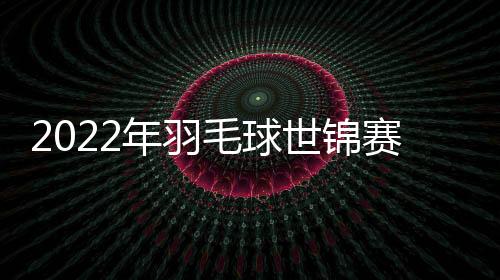 2022年羽毛球世錦賽中國隊兩對女雙橫掃晉級 日本強檔棄權退賽！