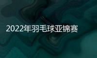 2022年羽毛球亞錦賽雅思黃鴨均橫掃過關 中國隊一對男雙止步首輪！