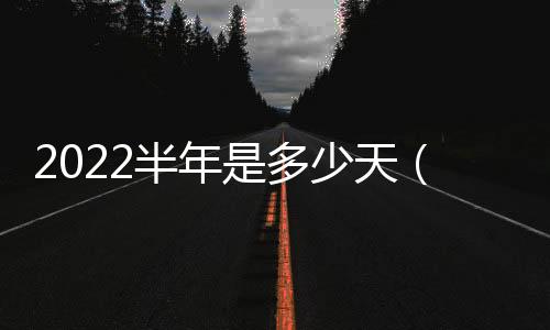 2022半年是多少天（半年是多少天）