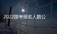 2022國(guó)考報(bào)名人數(shù)公布（2022年國(guó)考報(bào)名人數(shù)最新統(tǒng)計(jì)）
