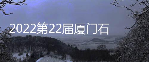 2022第22屆廈門石材展璀璨啟幕！縱情演繹現代史詩級的新“石”代