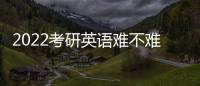 2022考研英語難不難考，2022考研英語難不難