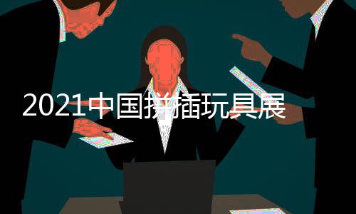2021中國拼插玩具展/牙膠玩具展