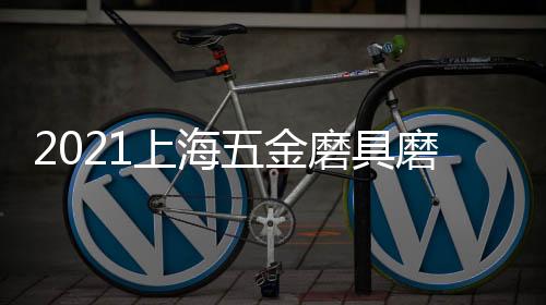2021上海五金磨具磨料展