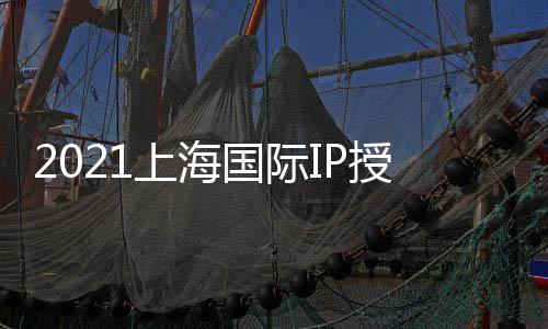 2021上海國際IP授權展/授權博覽會