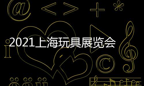 2021上海玩具展覽會(2021中國塑膠玩具展)