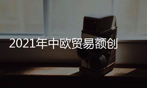 2021年中歐貿(mào)易額創(chuàng)歷史新高