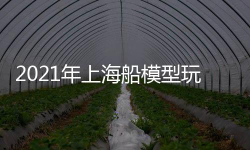 2021年上海船模型玩具展