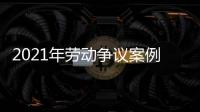 2021年勞動(dòng)爭(zhēng)議案例，關(guān)于2022勞動(dòng)爭(zhēng)議熱點(diǎn)事件詳細(xì)情況