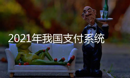 2021年我國支付系統業務量穩步增長 將有序擴大數字人民幣研發試點范圍