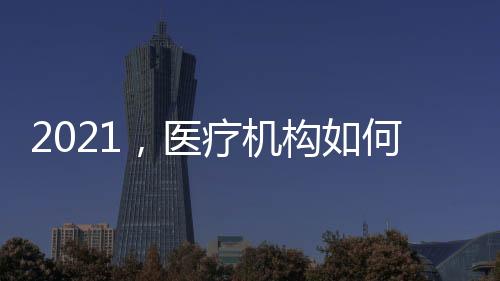 2021，醫(yī)療機構(gòu)如何提升軟實力？（八）
