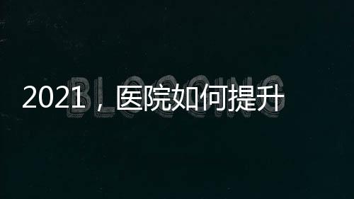 2021，醫(yī)院如何提升品牌競爭力？（一）