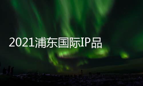 2021浦東國際IP品牌授權展