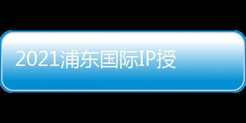 2021浦東國際IP授權展/品牌授權博覽會
