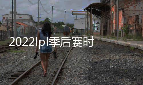2022lpl季后賽時間（季后賽時間）