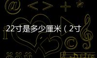 22寸是多少厘米（2寸是多少厘米）