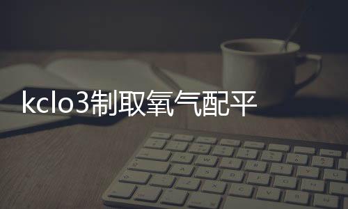 kclo3制取氧氣配平（kclo3制取氧氣）