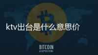 ktv出臺是什么意思價格多少（ktv出臺是什么意思）