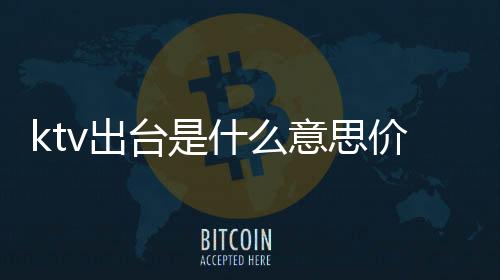 ktv出臺是什么意思價格多少（ktv出臺是什么意思）