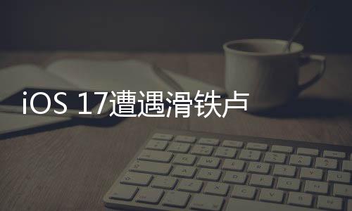 iOS 17遭遇滑鐵盧：大家為什么不愿意更新了