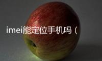 imei能定位手機(jī)嗎（imei定位手機(jī)位置）