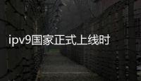 ipv9國家正式上線時間（ip9什么時候出）