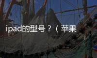 ipad的型號？（蘋果ipad型號對照表）