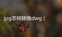 jpg怎樣轉換dwg（jpg轉換成dwg在線轉換）