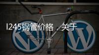 l245鋼管價格，關于河池l245管線鋼管詳細情況