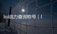 lol戰(zhàn)力查詢稱號（lol戰(zhàn)力）