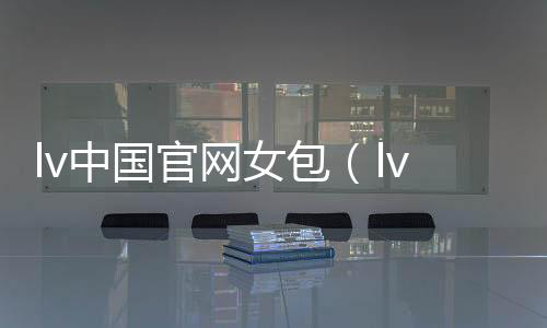 lv中國官網女包（lv中國官網女包包）