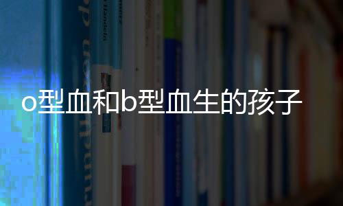 o型血和b型血生的孩子是什么血型