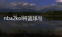 nba2kol將籃球與游戲電競?cè)诤匣ネㄖ踩氩莞騿T 期待下載游戲