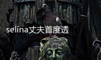 selina丈夫首度透露離婚原因:圈子不同