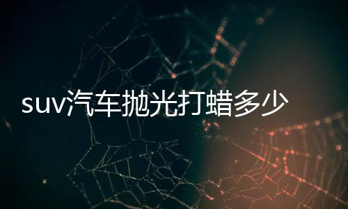 suv汽車拋光打蠟多少錢（汽車拋光打蠟多少錢）