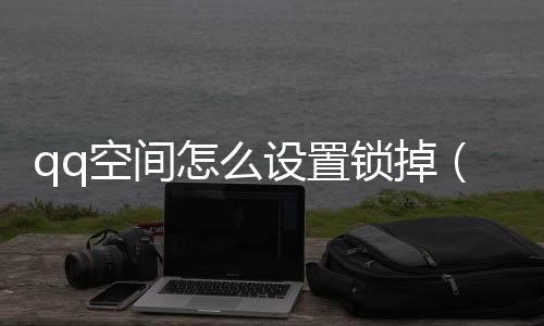 qq空間怎么設(shè)置鎖掉（怎么關(guān)閉qq空間鎖）