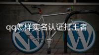 qq怎樣實名認證打王者（qq怎樣實名認證）