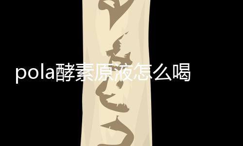 pola酵素原液怎么喝？pola酵素原液什么時候喝？