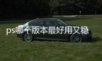 ps哪個版本最好用又穩定2022（ps哪個版本最好用）