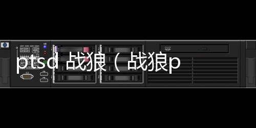 ptsd 戰狼（戰狼ptsd是什么意思）