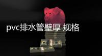 pvc排水管壁厚 規(guī)格表（pvc排水管壁厚）