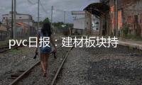 pvc日報：建材板塊持續下跌，PVC需求前景憂慮仍存