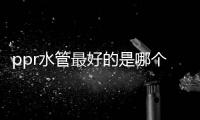 ppr水管最好的是哪個品牌?（ppr水管十大品牌）
